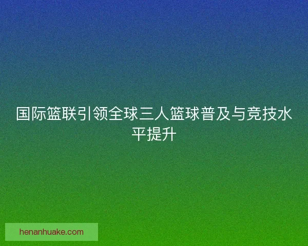 国际篮联引领全球三人篮球普及与竞技水平提升