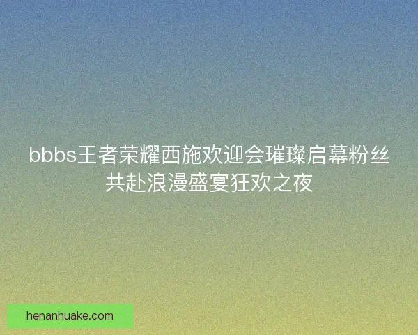 bbbs王者荣耀西施欢迎会璀璨启幕粉丝共赴浪漫盛宴狂欢之夜